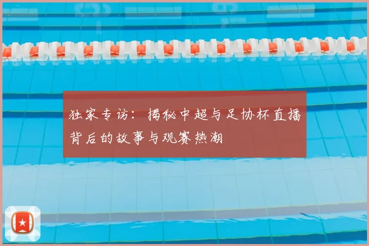 独家专访:揭秘中超与足协杯直播背后的故事与观赛热潮