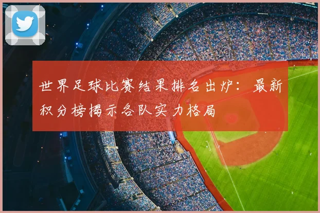 世界足球比赛结果排名出炉:最新积分榜揭示各队实力格局