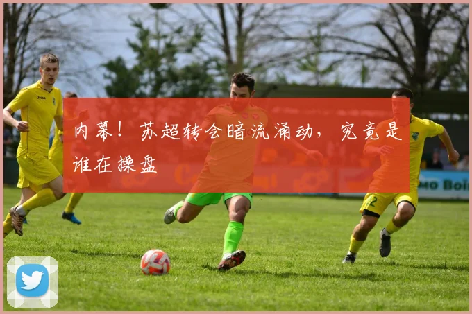 内幕！苏超转会暗流涌动，究竟是谁在操盘