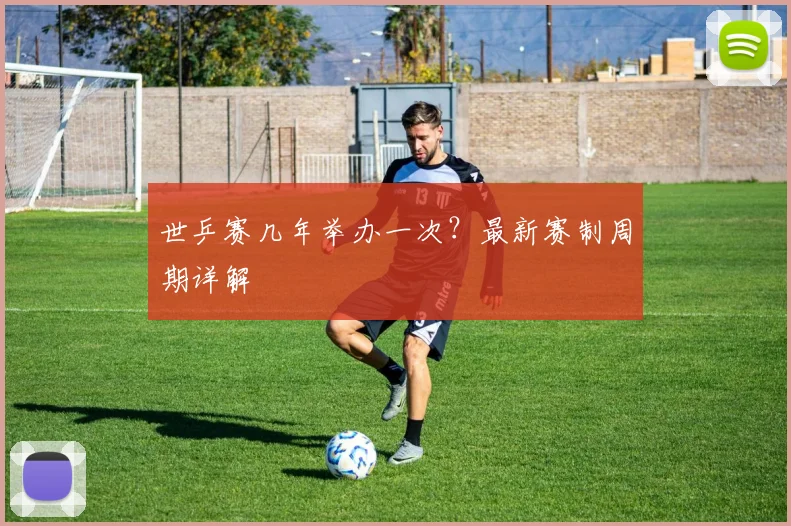 世乒赛几年举办一次?最新赛制周期详解