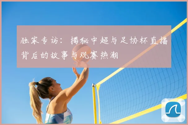独家专访：揭秘中超与足协杯直播背后的故事与观赛热潮