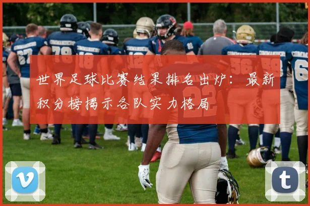 世界足球比赛结果排名出炉：最新积分榜揭示各队实力格局
