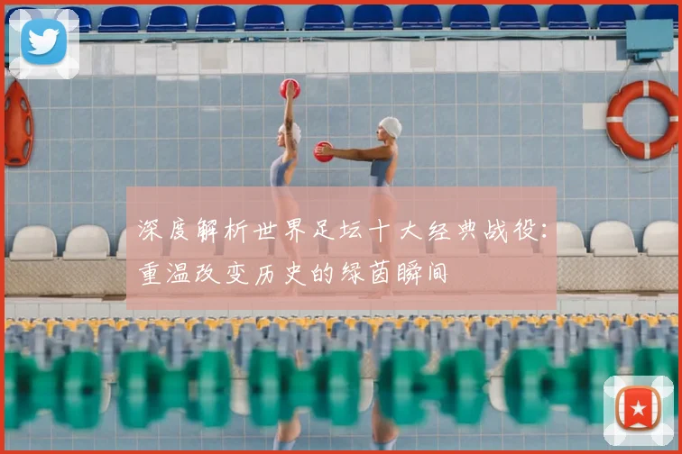 深度解析世界足坛十大经典战役:重温改变历史的绿茵瞬间