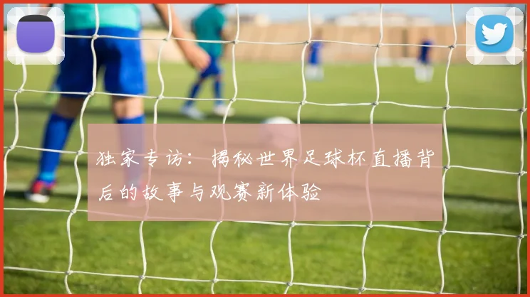 独家专访:揭秘世界足球杯直播背后的故事与观赛新体验