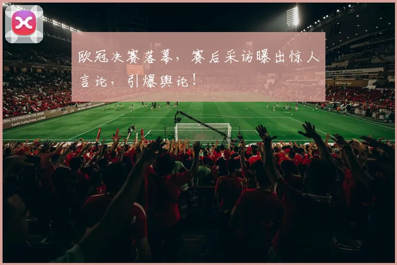 欧冠决赛落幕,赛后采访曝出惊人言论,引爆舆论!