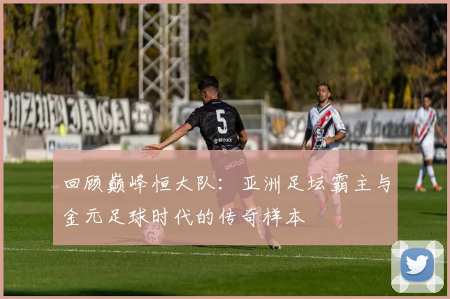 回顾巅峰恒大队:亚洲足坛霸主与金元足球时代的传奇样本