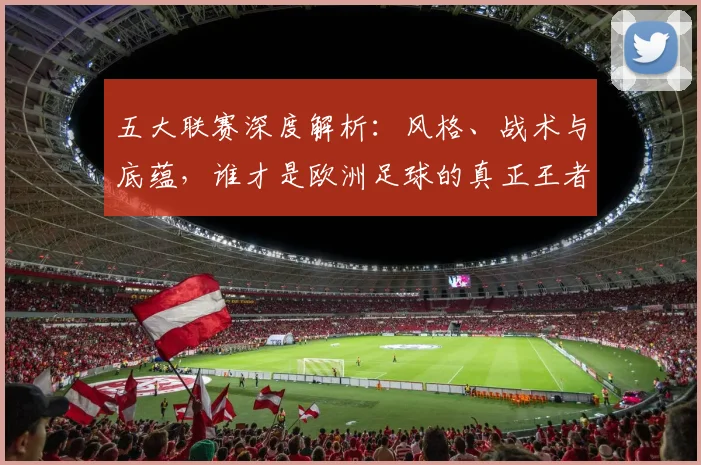 五大联赛深度解析:风格、战术与底蕴,谁才是欧洲足球的真正王者?
