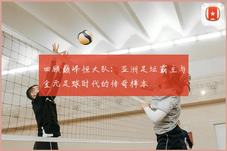 回顾巅峰恒大队:亚洲足坛霸主与金元足球时代的传奇样本